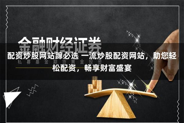 配资炒股网站蹿必选 一流炒股配资网站，助您轻松配资，畅享财富盛宴