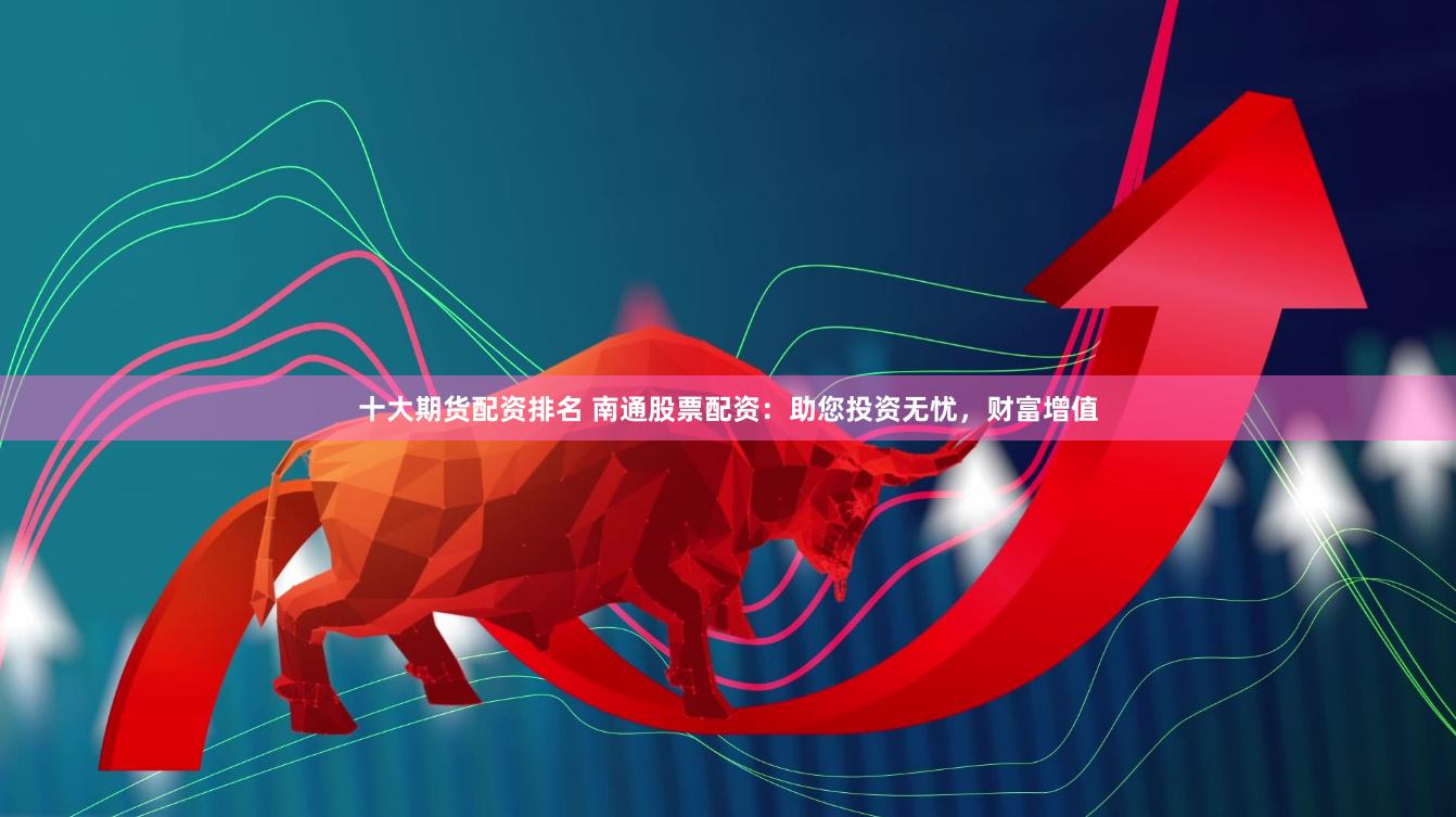 十大期货配资排名 南通股票配资：助您投资无忧，财富增值