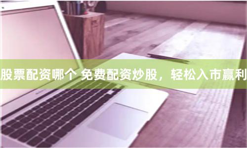 股票配资哪个 免费配资炒股，轻松入市赢利