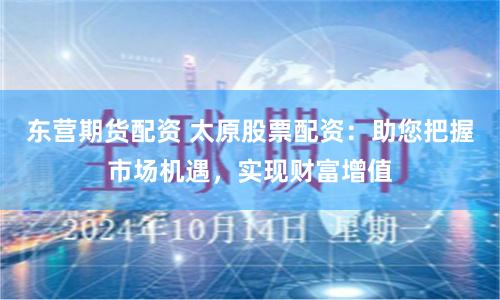 东营期货配资 太原股票配资：助您把握市场机遇，实现财富增值