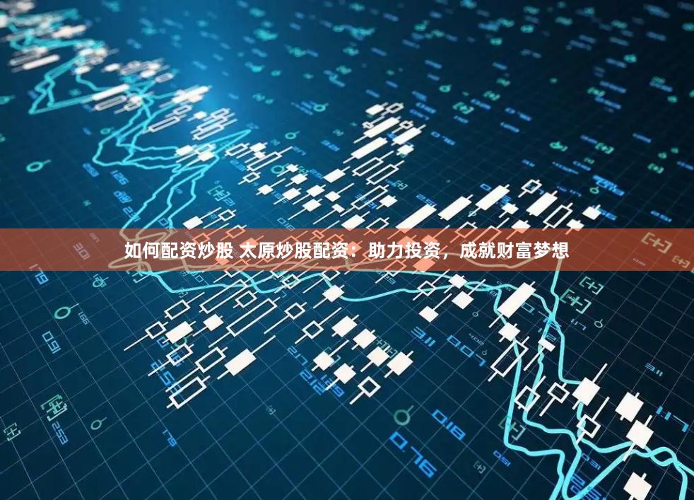 如何配资炒股 太原炒股配资：助力投资，成就财富梦想