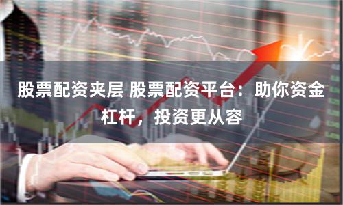 股票配资夹层 股票配资平台：助你资金杠杆，投资更从容