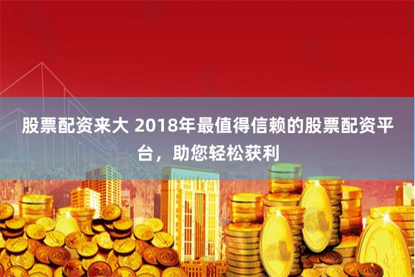 股票配资来大 2018年最值得信赖的股票配资平台，助您轻松获利