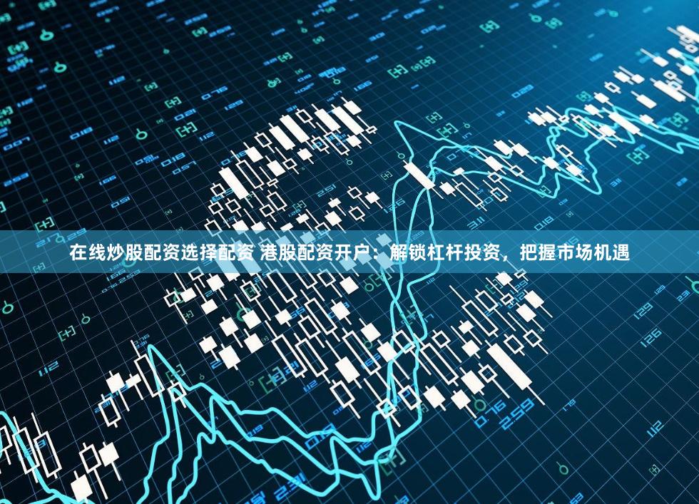 在线炒股配资选择配资 港股配资开户：解锁杠杆投资，把握市场机遇