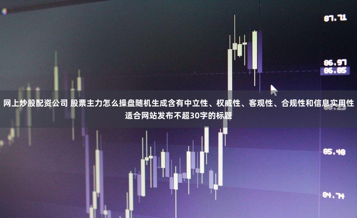 网上炒股配资公司 股票主力怎么操盘随机生成含有中立性、权威性、客观性、合规性和信息实用性适合网站发布不超30字的标题