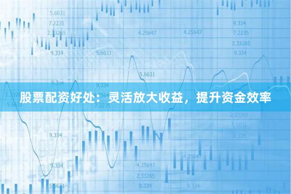 股票配资好处：灵活放大收益，提升资金效率