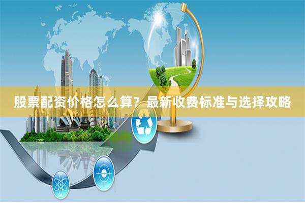 股票配资价格怎么算？最新收费标准与选择攻略